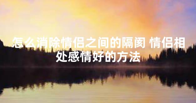 怎么消除情侣之间的隔阂 情侣相处感情好的方法